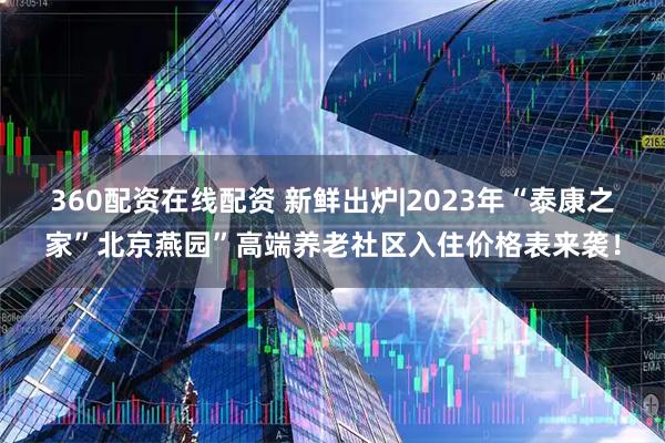 360配资在线配资 新鲜出炉|2023年“泰康之家”北京燕园”高端养老社区入住价格表来袭！
