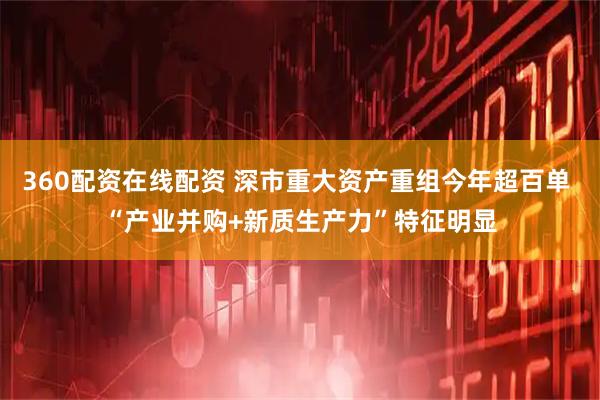 360配资在线配资 深市重大资产重组今年超百单 “产业并购+新质生产力”特征明显