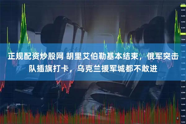 正规配资炒股网 胡里艾伯勒基本结束，俄军突击队插旗打卡，乌克兰援军城都不敢进