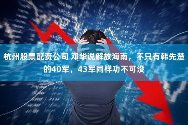 杭州股票配资公司 邓华说解放海南，不只有韩先楚的40军，43军同样功不可没