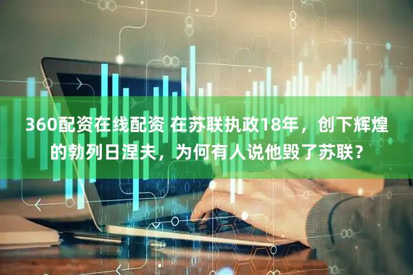 360配资在线配资 在苏联执政18年，创下辉煌的勃列日涅夫，为何有人说他毁了苏联？