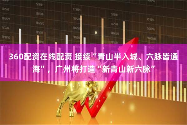 360配资在线配资 接续“青山半入城、六脉皆通海”，广州将打造“新青山新六脉”
