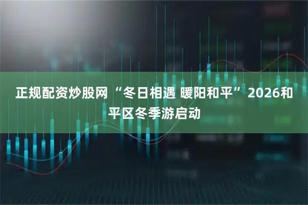 正规配资炒股网 “冬日相遇 暖阳和平” 2026和平区冬季游启动