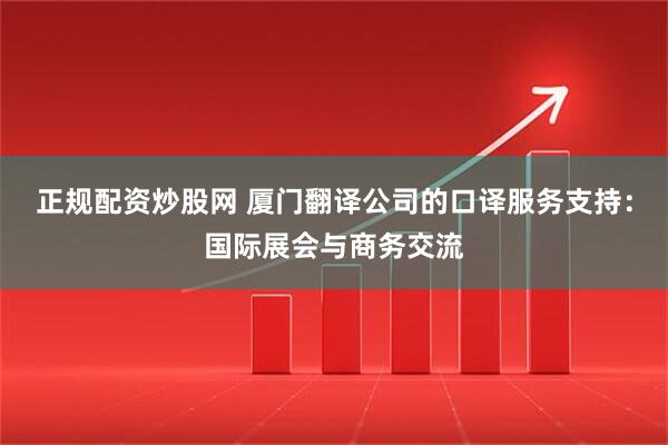 正规配资炒股网 厦门翻译公司的口译服务支持：国际展会与商务交流