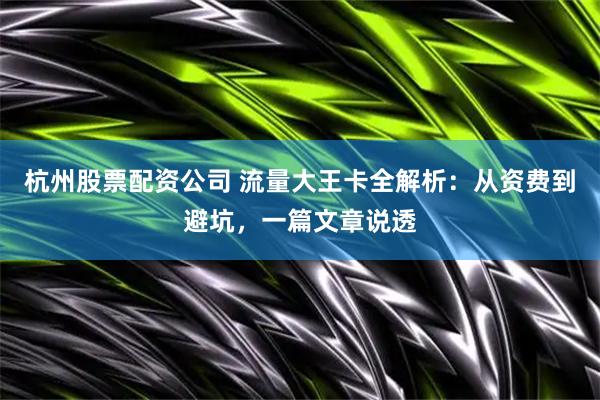 杭州股票配资公司 流量大王卡全解析：从资费到避坑，一篇文章说透