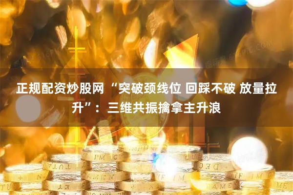 正规配资炒股网 “突破颈线位 回踩不破 放量拉升”：三维共振擒拿主升浪