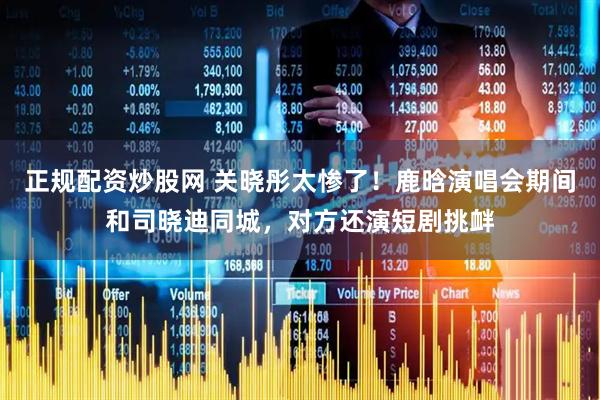 正规配资炒股网 关晓彤太惨了！鹿晗演唱会期间和司晓迪同城，对方还演短剧挑衅