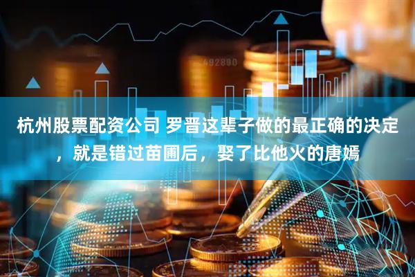 杭州股票配资公司 罗晋这辈子做的最正确的决定，就是错过苗圃后，娶了比他火的唐嫣