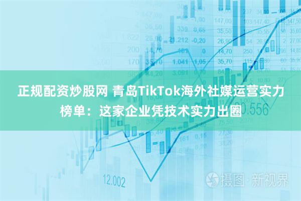 正规配资炒股网 青岛TikTok海外社媒运营实力榜单：这家企业凭技术实力出圈