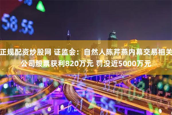 正规配资炒股网 证监会：自然人陈芹燕内幕交易相关公司股票获利820万元 罚没近5000万元