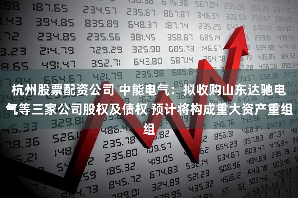 杭州股票配资公司 中能电气：拟收购山东达驰电气等三家公司股权及债权 预计将构成重大资产重组