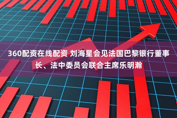 360配资在线配资 刘海星会见法国巴黎银行董事长、法中委员会联合主席乐明瀚