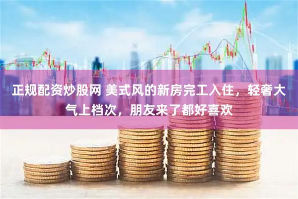 正规配资炒股网 美式风的新房完工入住，轻奢大气上档次，朋友来了都好喜欢
