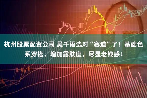 杭州股票配资公司 吴千语选对“赛道”了！基础色系穿搭，增加露肤度，尽显老钱感！