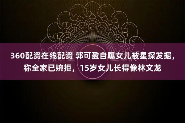 360配资在线配资 郭可盈自曝女儿被星探发掘，称全家已婉拒，15岁女儿长得像林文龙