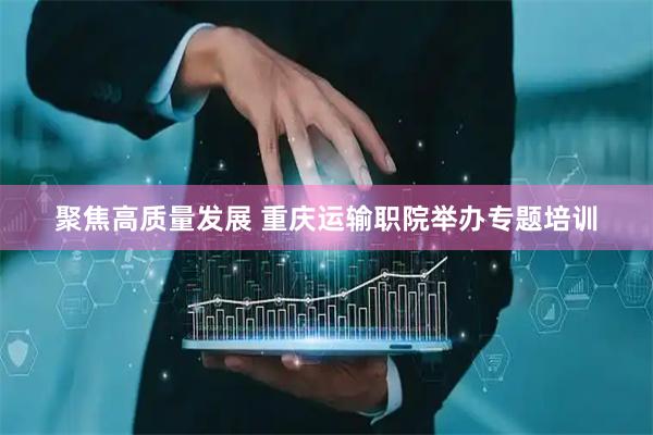 聚焦高质量发展 重庆运输职院举办专题培训