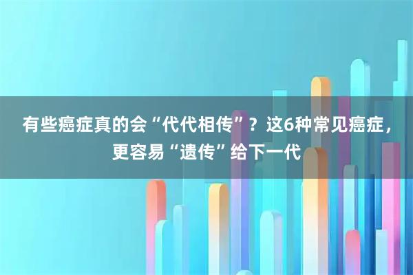 有些癌症真的会“代代相传”？这6种常见癌症，更容易“遗传”给下一代