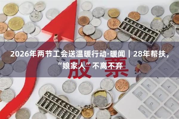 2026年两节工会送温暖行动·暖闻｜28年帮扶，“娘家人”不离不弃