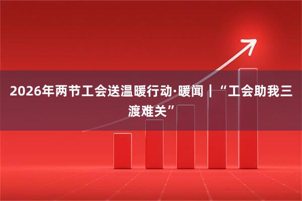 2026年两节工会送温暖行动·暖闻｜“工会助我三渡难关”