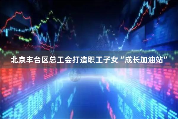 北京丰台区总工会打造职工子女“成长加油站”