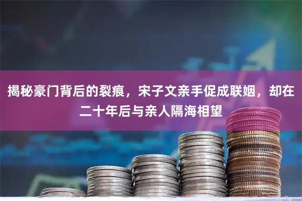 揭秘豪门背后的裂痕，宋子文亲手促成联姻，却在二十年后与亲人隔海相望