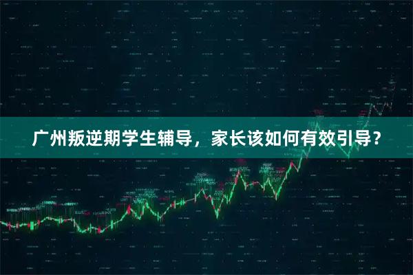 广州叛逆期学生辅导，家长该如何有效引导？