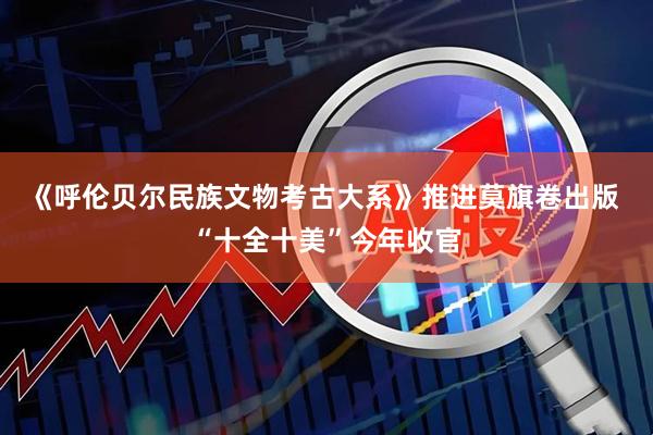 《呼伦贝尔民族文物考古大系》推进莫旗卷出版 “十全十美”今年收官