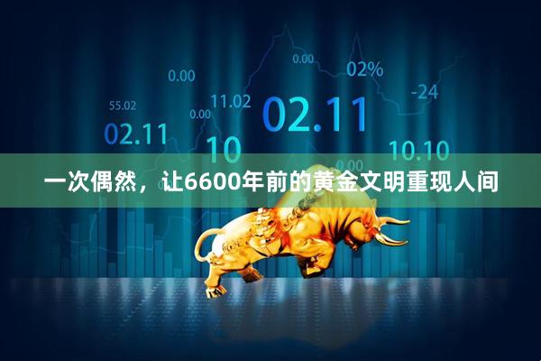 一次偶然，让6600年前的黄金文明重现人间