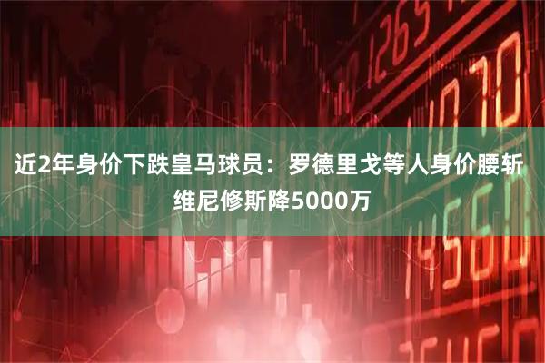 近2年身价下跌皇马球员：罗德里戈等人身价腰斩 维尼修斯降5000万