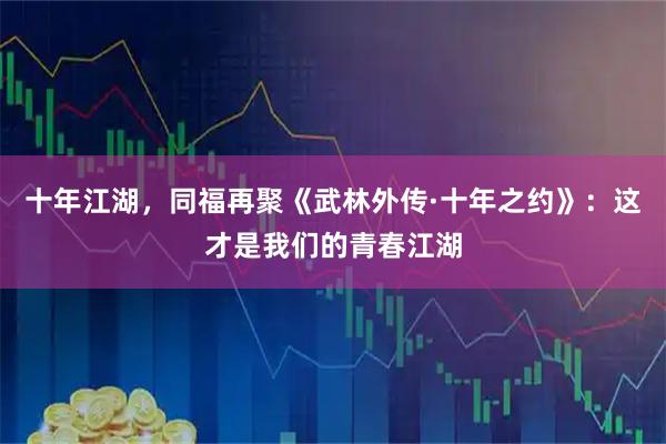 十年江湖，同福再聚《武林外传·十年之约》：这才是我们的青春江湖