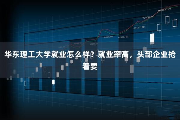 华东理工大学就业怎么样？就业率高，头部企业抢着要