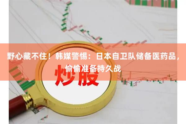 野心藏不住！韩媒警惕：日本自卫队储备医药品，偷偷准备持久战