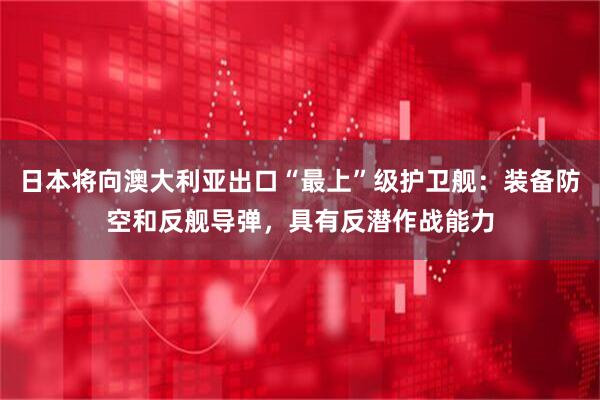 日本将向澳大利亚出口“最上”级护卫舰：装备防空和反舰导弹，具有反潜作战能力