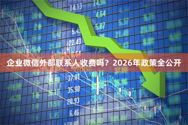 企业微信外部联系人收费吗？2026年政策全公开