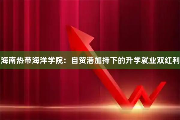 海南热带海洋学院：自贸港加持下的升学就业双红利