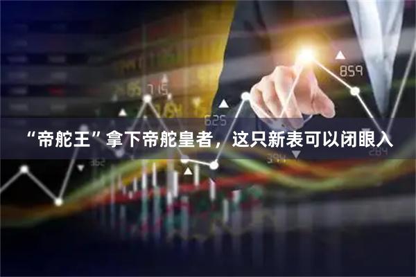 “帝舵王”拿下帝舵皇者，这只新表可以闭眼入