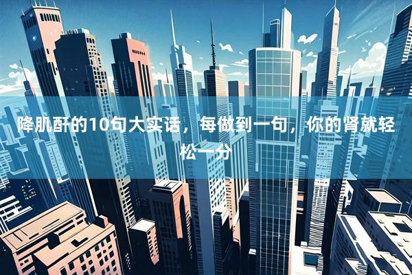降肌酐的10句大实话，每做到一句，你的肾就轻松一分
