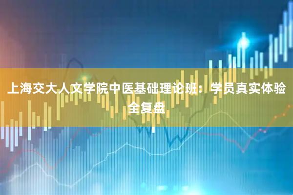 上海交大人文学院中医基础理论班：学员真实体验全复盘