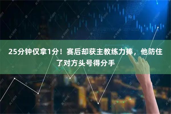 25分钟仅拿1分！赛后却获主教练力捧，他防住了对方头号得分手