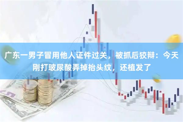 广东一男子冒用他人证件过关，被抓后狡辩：今天刚打玻尿酸弄掉抬头纹，还植发了