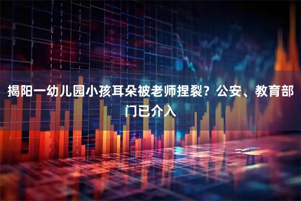 揭阳一幼儿园小孩耳朵被老师捏裂？公安、教育部门已介入
