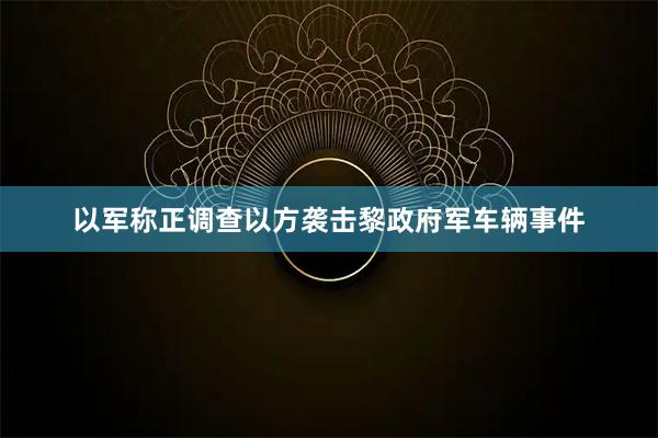 以军称正调查以方袭击黎政府军车辆事件