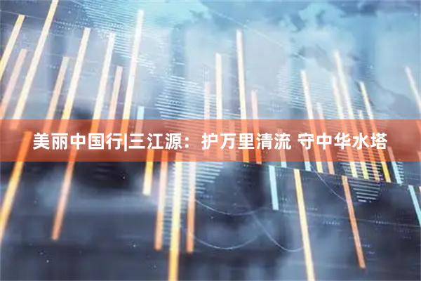 美丽中国行|三江源：护万里清流 守中华水塔