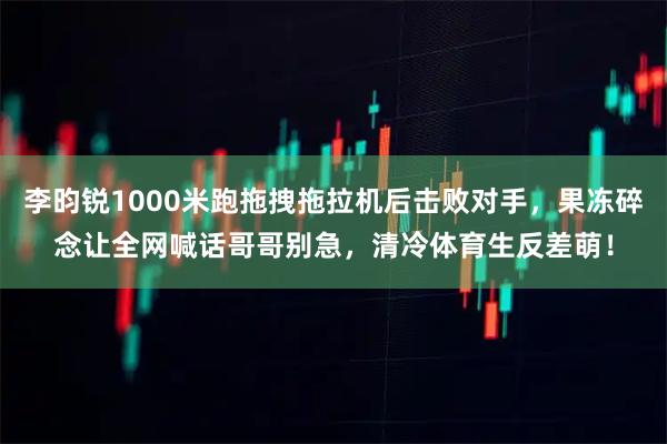 李昀锐1000米跑拖拽拖拉机后击败对手，果冻碎念让全网喊话哥哥别急，清冷体育生反差萌！