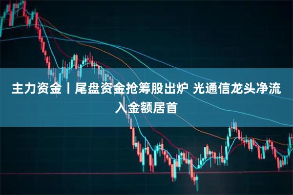主力资金丨尾盘资金抢筹股出炉 光通信龙头净流入金额居首