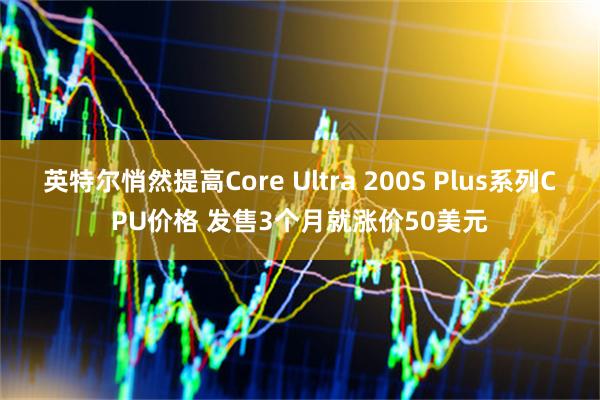 英特尔悄然提高Core Ultra 200S Plus系列CPU价格 发售3个月就涨价50美元