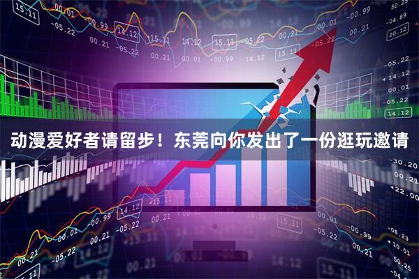 动漫爱好者请留步！东莞向你发出了一份逛玩邀请