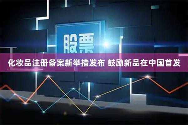 化妆品注册备案新举措发布 鼓励新品在中国首发