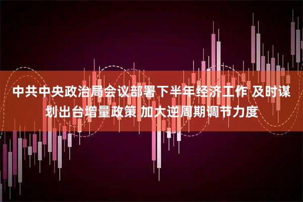 中共中央政治局会议部署下半年经济工作 及时谋划出台增量政策 加大逆周期调节力度